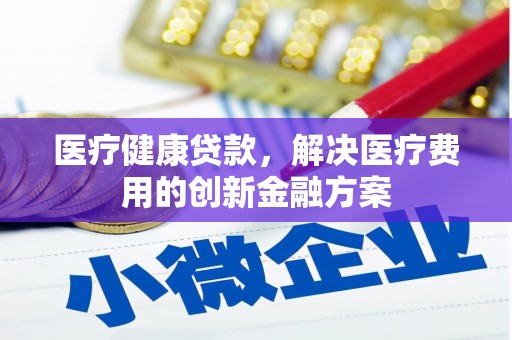 昂仁医疗健康贷款，解决医疗费用的创新金融方案
